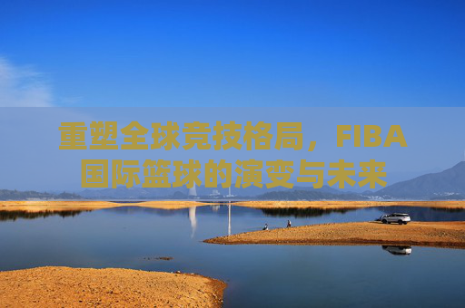 重塑全球竞技格局，FIBA国际篮球的演变与未来