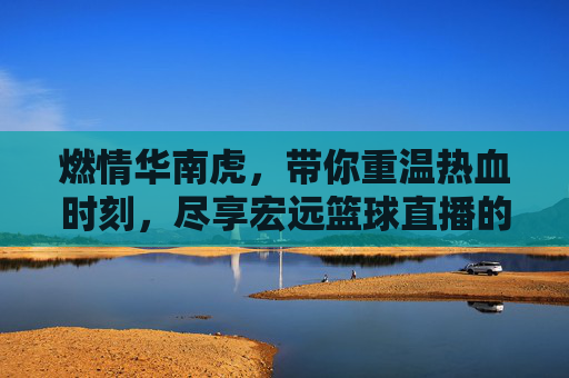 燃情华南虎,带你重温热血时刻,尽享宏远篮球直播的极致魅力