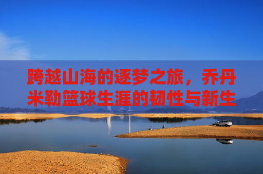 跨越山海的逐梦之旅，乔丹米勒篮球生涯的韧性与新生