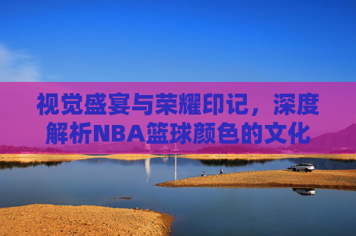 视觉盛宴与荣耀印记，深度解析NBA篮球颜色的文化密码