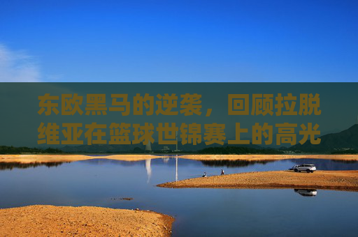 东欧黑马的逆袭，回顾拉脱维亚在篮球世锦赛上的高光时刻