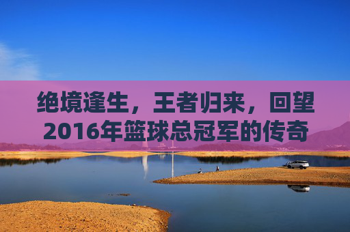 绝境逢生,王者归来,回望2016年篮球总冠军的传奇时刻