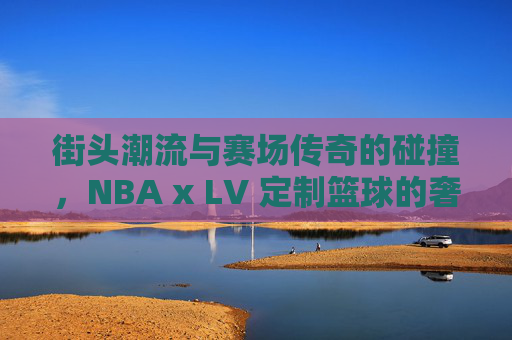 街头潮流与赛场传奇的碰撞,NBA x LV 定制篮球的奢华盛宴