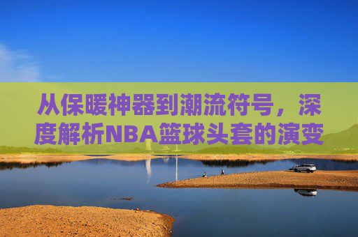 从保暖神器到潮流符号，深度解析NBA篮球头套的演变与魅力