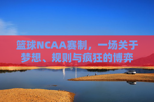 篮球NCAA赛制,一场关于梦想、规则与疯狂的博弈