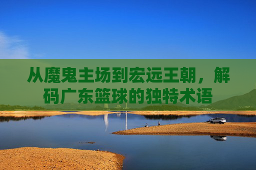 从魔鬼主场到宏远王朝,解码广东篮球的独特术语