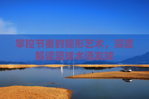 掌控节奏的隐形艺术,深度解读篮球术语发球