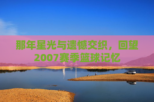 那年星光与遗憾交织，回望2007赛季篮球记忆
