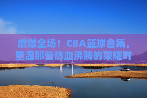 燃爆全场！CBA篮球合集，重温那些热血沸腾的荣耀时刻