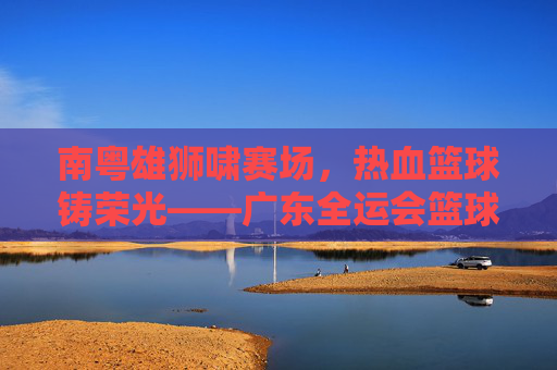 南粤雄狮啸赛场，热血篮球铸荣光——广东全运会篮球赛侧记