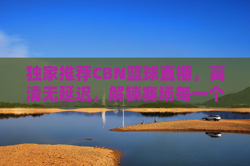 独家推荐CBN篮球直播，高清无延迟，解锁赛场每一个精彩瞬间