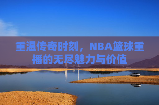 重温传奇时刻,NBA篮球重播的无尽魅力与价值