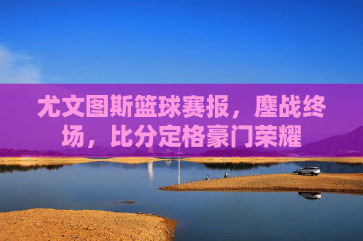 尤文图斯篮球赛报,鏖战终场,比分定格豪门荣耀