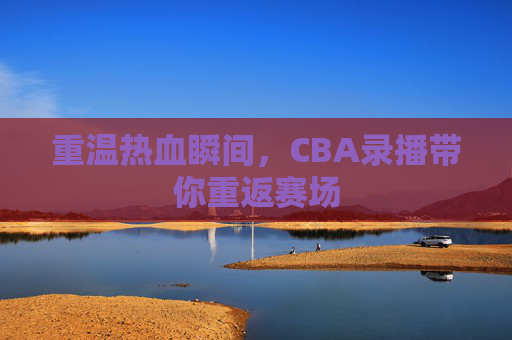 重温热血瞬间,CBA录播带你重返赛场