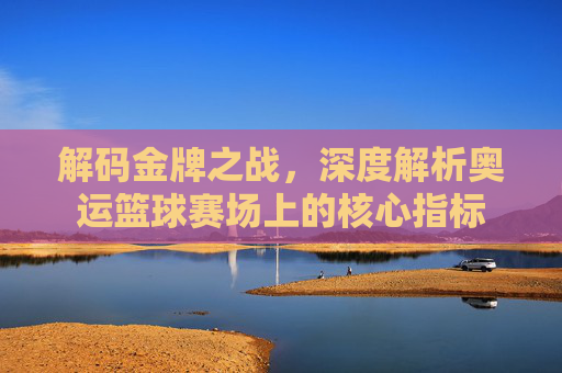 解码金牌之战，深度解析奥运篮球赛场上的核心指标