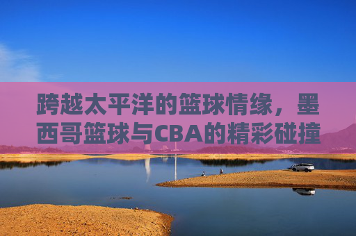 跨越太平洋的篮球情缘，墨西哥篮球与CBA的精彩碰撞