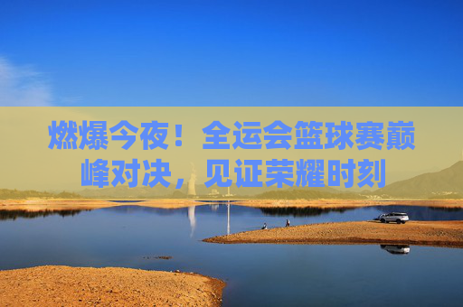 燃爆今夜！全运会篮球赛巅峰对决，见证荣耀时刻
