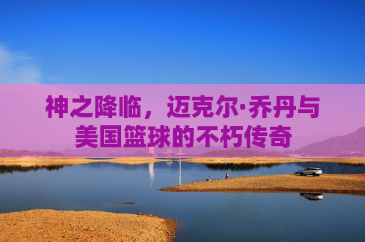 神之降临，迈克尔·乔丹与美国篮球的不朽传奇