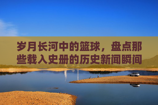 岁月长河中的篮球，盘点那些载入史册的历史新闻瞬间