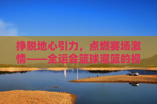 挣脱地心引力，点燃赛场激情——全运会篮球灌篮的视觉盛宴