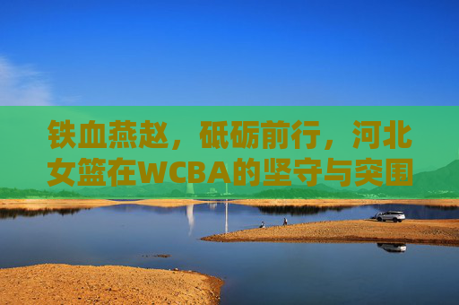 铁血燕赵,砥砺前行,河北女篮在WCBA的坚守与突围