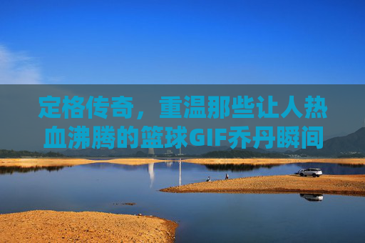 定格传奇，重温那些让人热血沸腾的篮球GIF乔丹瞬间