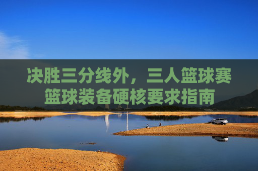 决胜三分线外，三人篮球赛篮球装备硬核要求指南