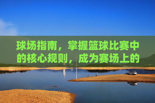 球场指南,掌握篮球比赛中的核心规则,成为赛场上的智者