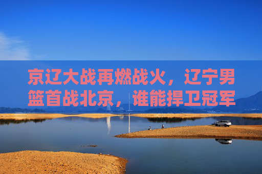 京辽大战再燃战火,辽宁男篮首战北京,谁能捍卫冠军荣光?