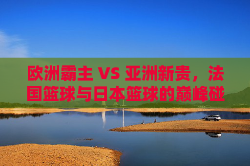 欧洲霸主 VS 亚洲新贵,法国篮球与日本篮球的巅峰碰撞