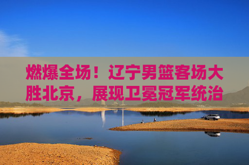 燃爆全场!辽宁男篮客场大胜北京,展现卫冕冠军统治力