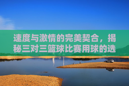 速度与激情的完美契合，揭秘三对三篮球比赛用球的选择与奥秘