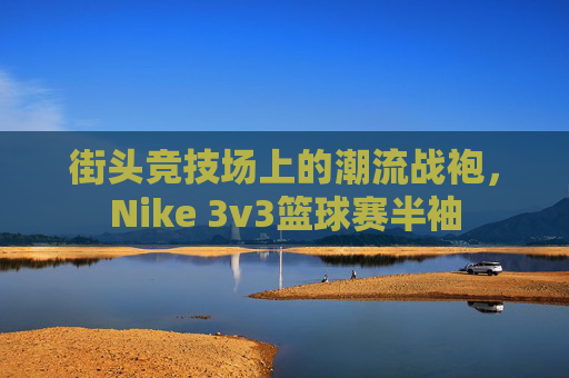 街头竞技场上的潮流战袍，Nike 3v3篮球赛半袖