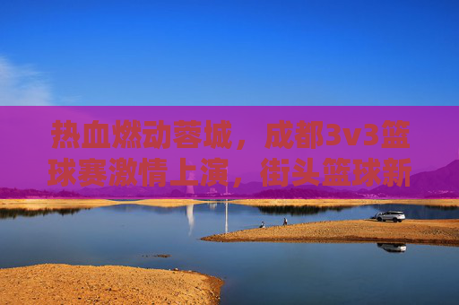 热血燃动蓉城,成都3v3篮球赛激情上演,街头篮球新风尚