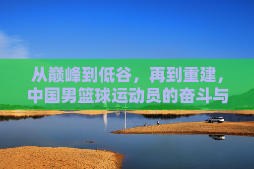 从巅峰到低谷,再到重建,中国男篮球运动员的奋斗与突围