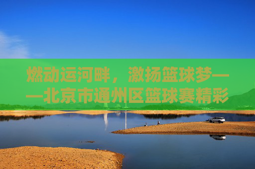 燃动运河畔，激扬篮球梦——北京市通州区篮球赛精彩回顾
