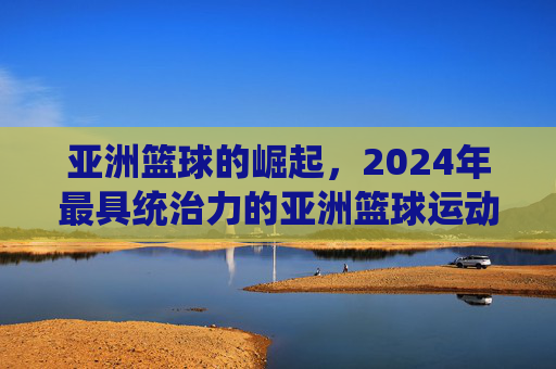 亚洲篮球的崛起,2024年最具统治力的亚洲篮球运动员排名