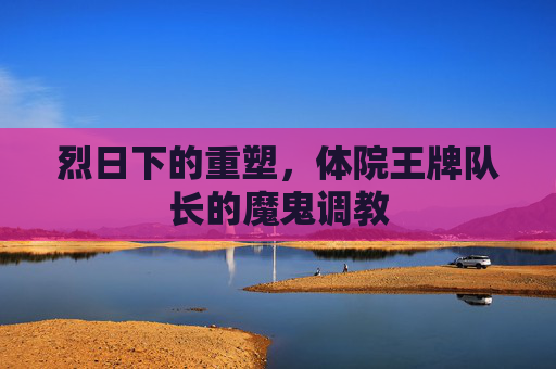 烈日下的重塑,体院王牌队长的魔鬼调教