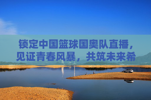 锁定中国篮球国奥队直播,见证青春风暴,共筑未来希望