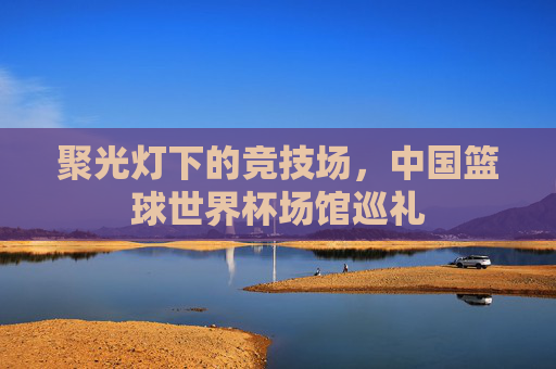 聚光灯下的竞技场,中国篮球世界杯场馆巡礼
