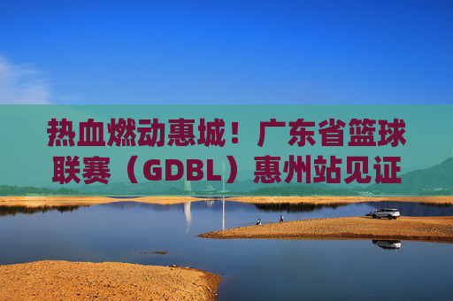 热血燃动惠城!广东省篮球联赛(GDBL)惠州站见证篮球梦想与城市荣光