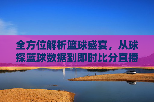 全方位解析篮球盛宴，从球探篮球数据到即时比分直播的极致体验