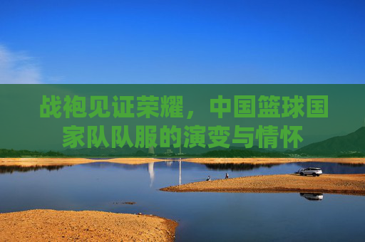 战袍见证荣耀,中国篮球国家队队服的演变与情怀