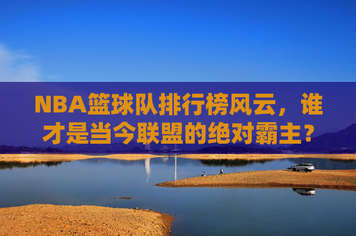 NBA篮球队排行榜风云,谁才是当今联盟的绝对霸主?