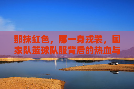 那抹红色,那一身戎装,国家队篮球队服背后的热血与荣光