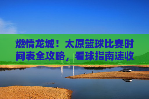 燃情龙城！太原篮球比赛时间表全攻略，看球指南速收！