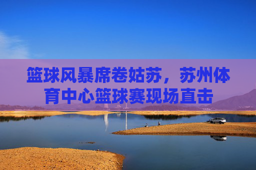 篮球风暴席卷姑苏，苏州体育中心篮球赛现场直击
