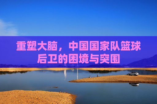重塑大脑,中国国家队篮球后卫的困境与突围