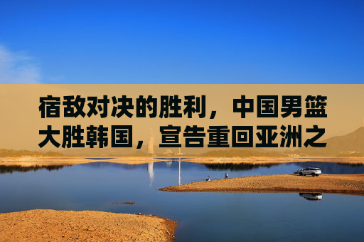 宿敌对决的胜利，中国男篮大胜韩国，宣告重回亚洲之巅