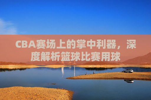 CBA赛场上的掌中利器，深度解析篮球比赛用球